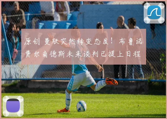 原创 曼联突然转变态度！布鲁诺・费尔南德斯未来谈判已提上日程