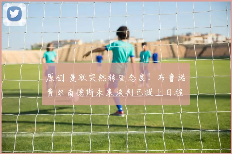 原创 曼联突然转变态度！布鲁诺・费尔南德斯未来谈判已提上日程