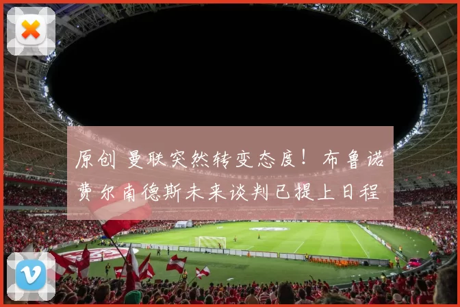 原创 曼联突然转变态度！布鲁诺・费尔南德斯未来谈判已提上日程