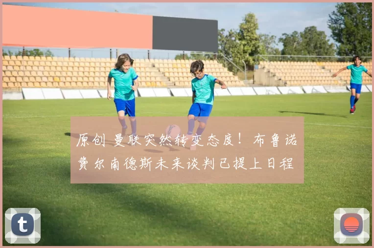 原创 曼联突然转变态度！布鲁诺・费尔南德斯未来谈判已提上日程