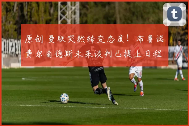 原创 曼联突然转变态度！布鲁诺・费尔南德斯未来谈判已提上日程