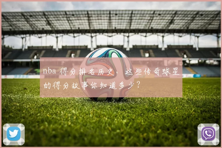 nba 得分排名历史，这些传奇球星的得分故事你知道多少？