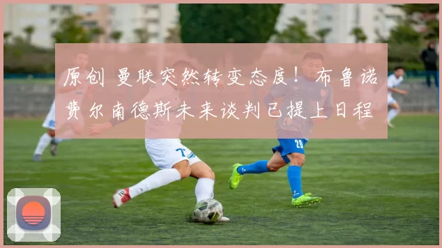 原创 曼联突然转变态度！布鲁诺・费尔南德斯未来谈判已提上日程