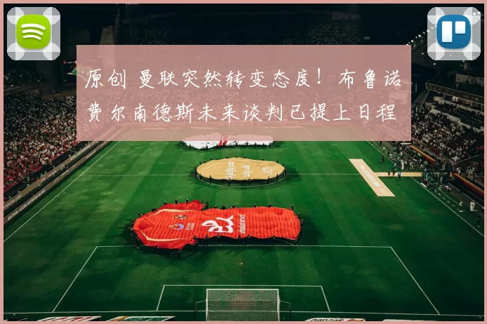 原创 曼联突然转变态度！布鲁诺・费尔南德斯未来谈判已提上日程