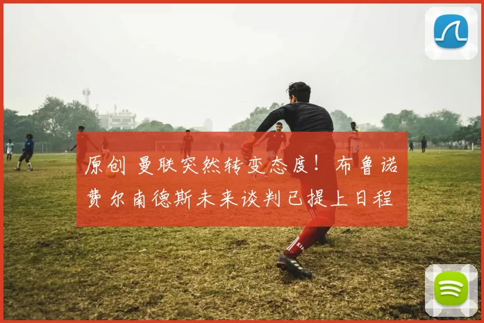 原创 曼联突然转变态度！布鲁诺・费尔南德斯未来谈判已提上日程