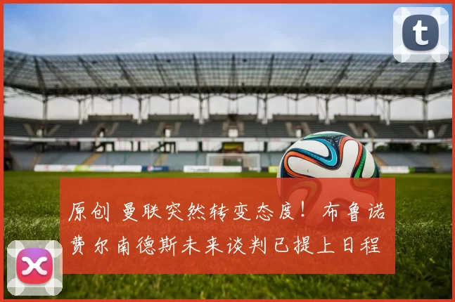 原创 曼联突然转变态度！布鲁诺・费尔南德斯未来谈判已提上日程