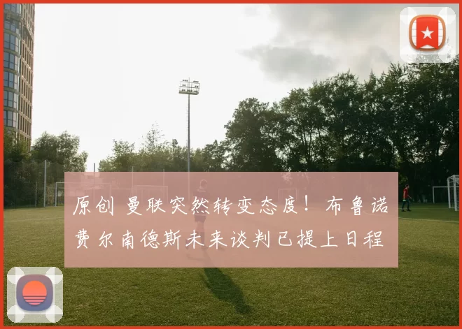 原创 曼联突然转变态度！布鲁诺・费尔南德斯未来谈判已提上日程