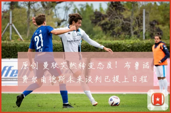 原创 曼联突然转变态度！布鲁诺・费尔南德斯未来谈判已提上日程