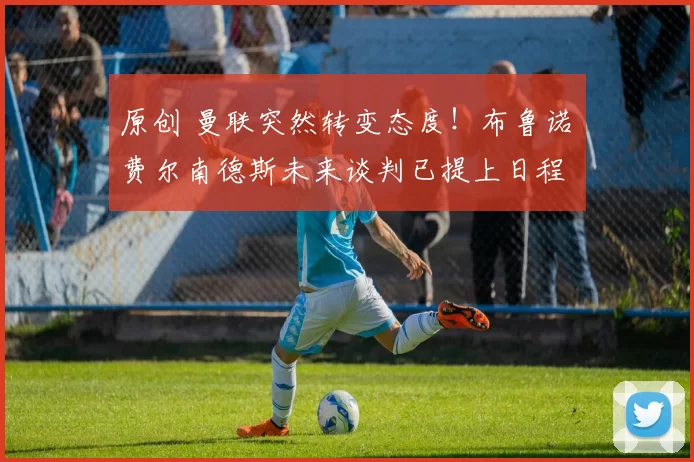 原创 曼联突然转变态度！布鲁诺・费尔南德斯未来谈判已提上日程