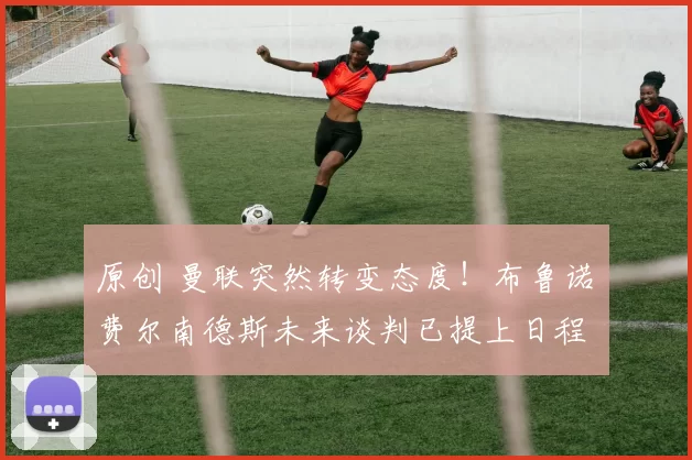 原创 曼联突然转变态度！布鲁诺・费尔南德斯未来谈判已提上日程