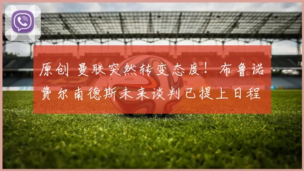 原创 曼联突然转变态度！布鲁诺・费尔南德斯未来谈判已提上日程