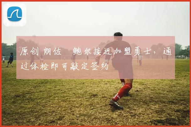 原创 朗佐・鲍尔接近加盟勇士，通过体检即可敲定签约