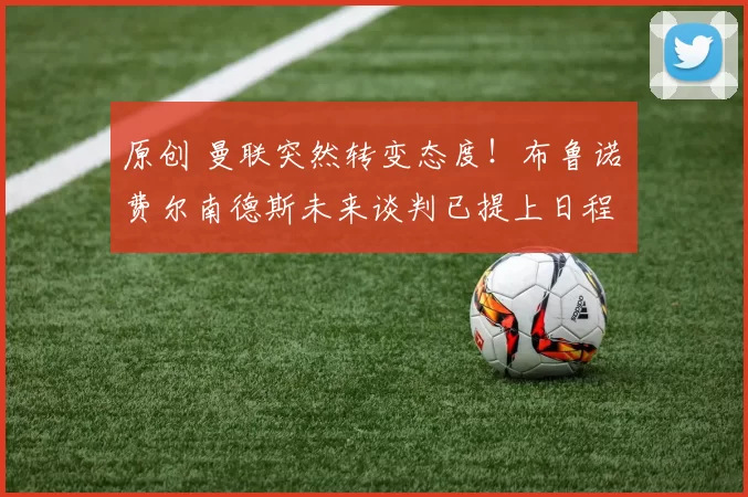 原创 曼联突然转变态度！布鲁诺・费尔南德斯未来谈判已提上日程