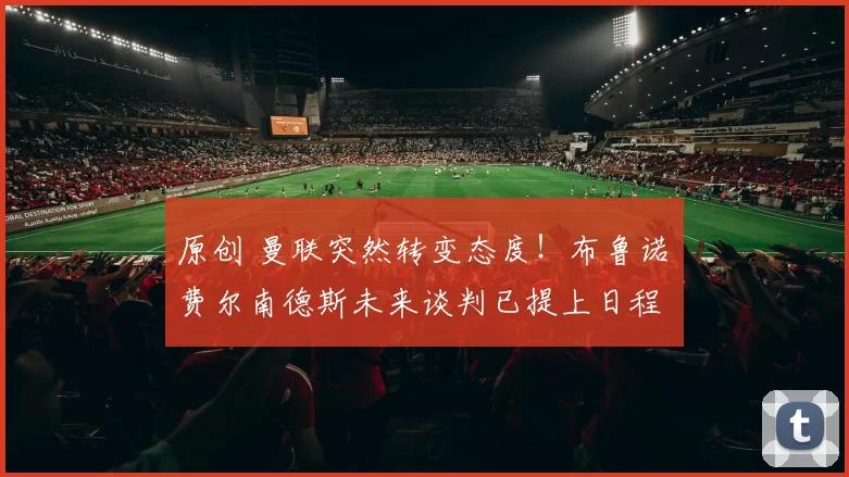 原创 曼联突然转变态度！布鲁诺・费尔南德斯未来谈判已提上日程