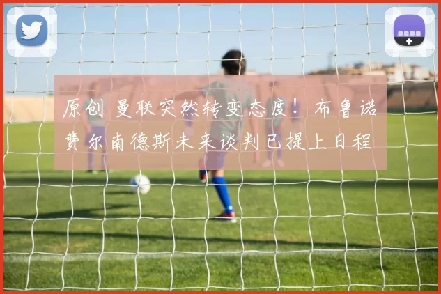 原创 曼联突然转变态度！布鲁诺・费尔南德斯未来谈判已提上日程