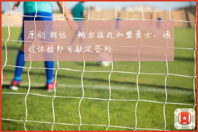 原创 朗佐・鲍尔接近加盟勇士，通过体检即可敲定签约