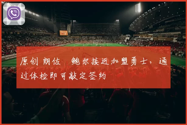 原创 朗佐・鲍尔接近加盟勇士，通过体检即可敲定签约