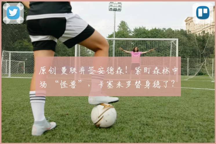 原创 曼联弃签安德森！紧盯森林中场 “怪兽”，卡塞米罗替身稳了？