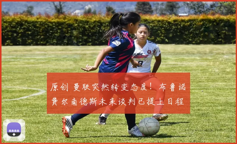 原创 曼联突然转变态度！布鲁诺・费尔南德斯未来谈判已提上日程