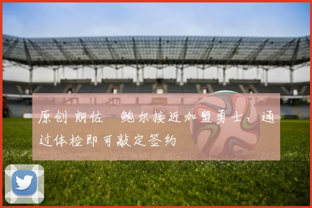 原创 朗佐・鲍尔接近加盟勇士，通过体检即可敲定签约