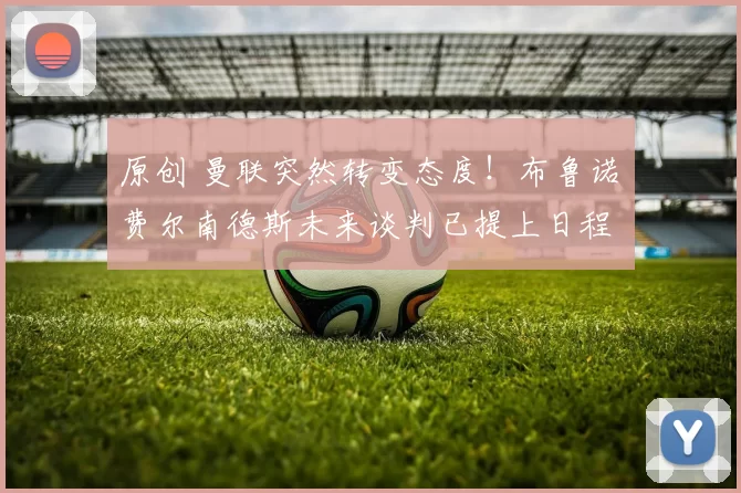 原创 曼联突然转变态度！布鲁诺・费尔南德斯未来谈判已提上日程