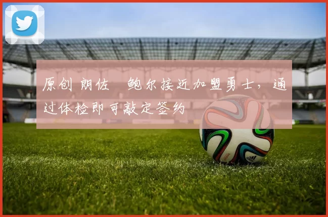 原创 朗佐・鲍尔接近加盟勇士，通过体检即可敲定签约