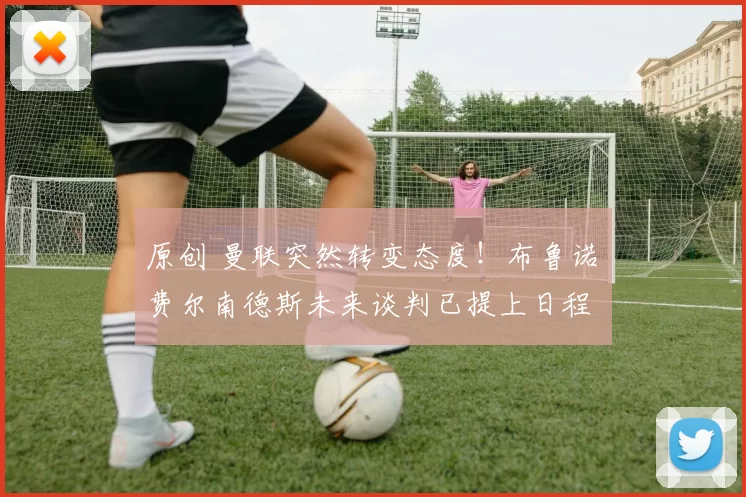 原创 曼联突然转变态度！布鲁诺・费尔南德斯未来谈判已提上日程