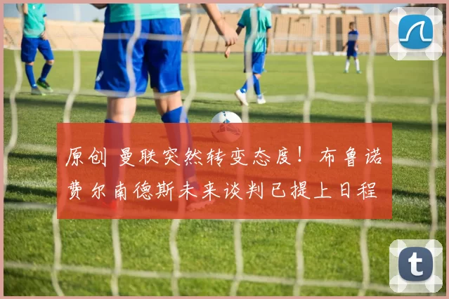 原创 曼联突然转变态度！布鲁诺・费尔南德斯未来谈判已提上日程