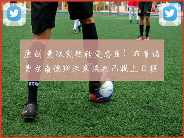 原创 曼联突然转变态度！布鲁诺・费尔南德斯未来谈判已提上日程