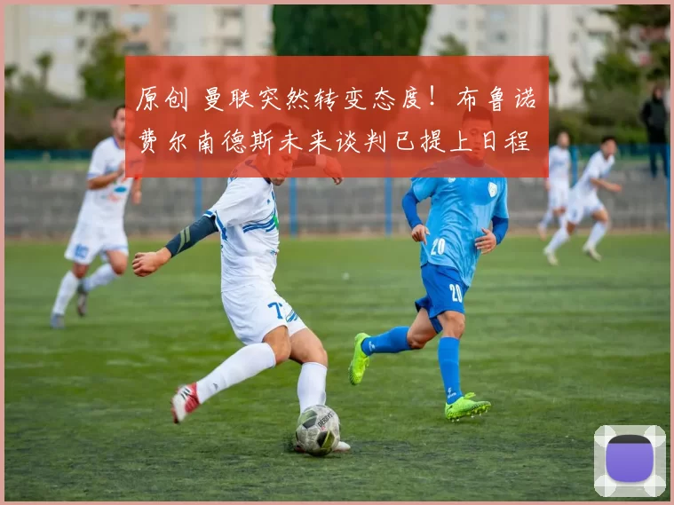 原创 曼联突然转变态度！布鲁诺・费尔南德斯未来谈判已提上日程