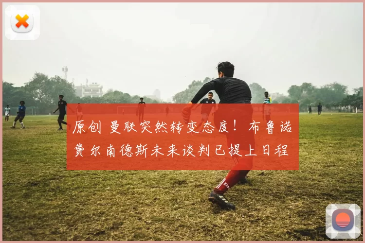 原创 曼联突然转变态度！布鲁诺・费尔南德斯未来谈判已提上日程