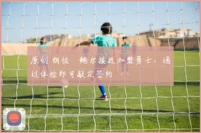 原创 朗佐・鲍尔接近加盟勇士，通过体检即可敲定签约