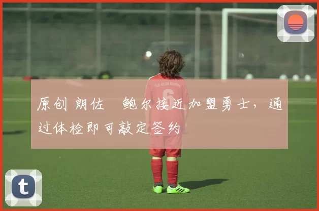 原创 朗佐・鲍尔接近加盟勇士，通过体检即可敲定签约
