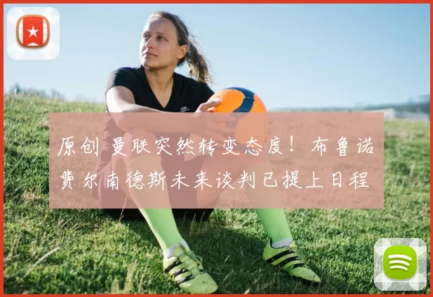 原创 曼联突然转变态度！布鲁诺・费尔南德斯未来谈判已提上日程