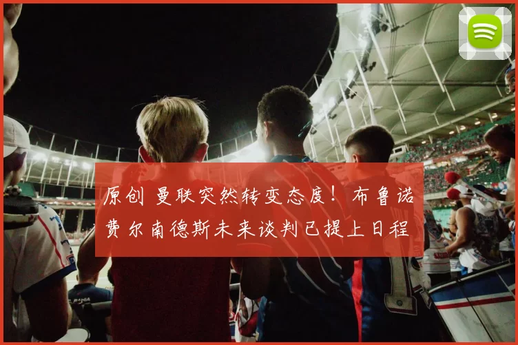 原创 曼联突然转变态度！布鲁诺・费尔南德斯未来谈判已提上日程