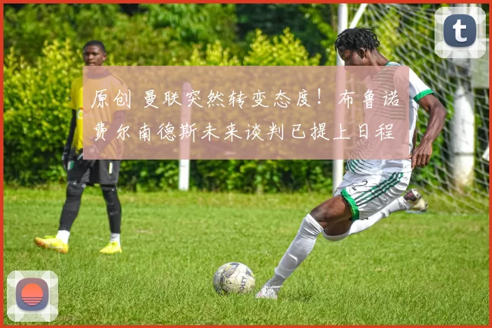 原创 曼联突然转变态度！布鲁诺・费尔南德斯未来谈判已提上日程