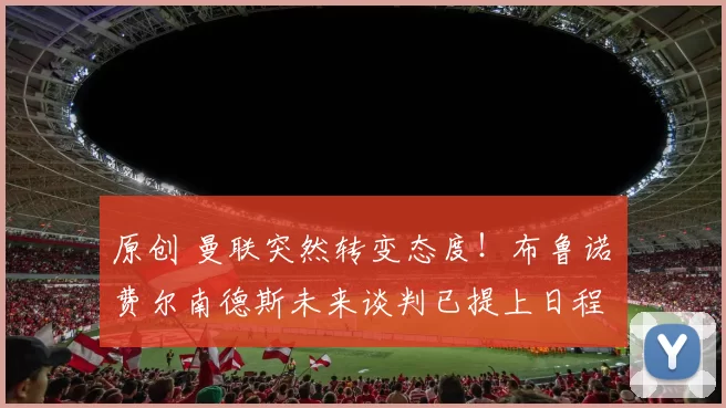 原创 曼联突然转变态度！布鲁诺・费尔南德斯未来谈判已提上日程