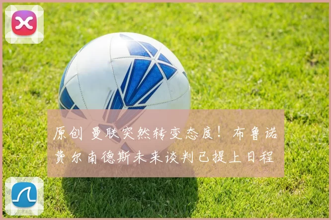 原创 曼联突然转变态度！布鲁诺・费尔南德斯未来谈判已提上日程