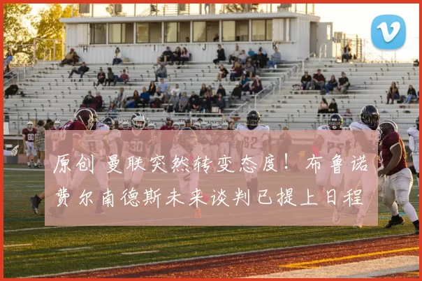 原创 曼联突然转变态度！布鲁诺・费尔南德斯未来谈判已提上日程