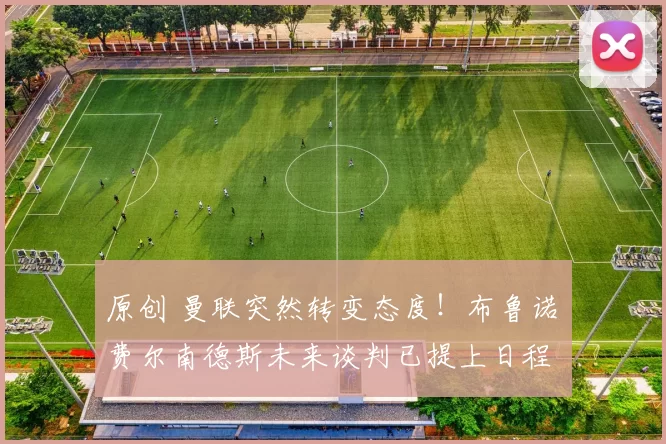 原创 曼联突然转变态度！布鲁诺・费尔南德斯未来谈判已提上日程