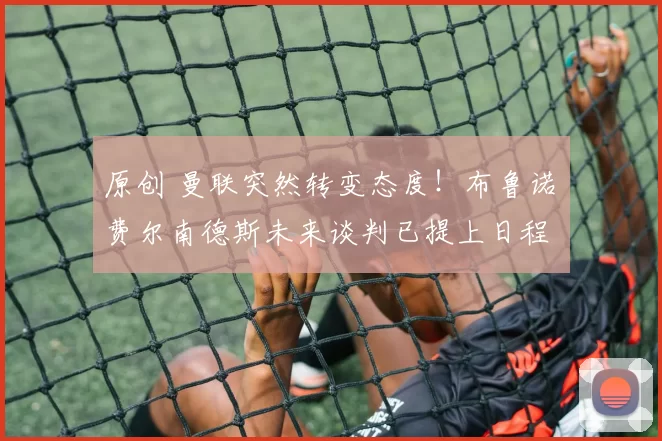 原创 曼联突然转变态度！布鲁诺・费尔南德斯未来谈判已提上日程