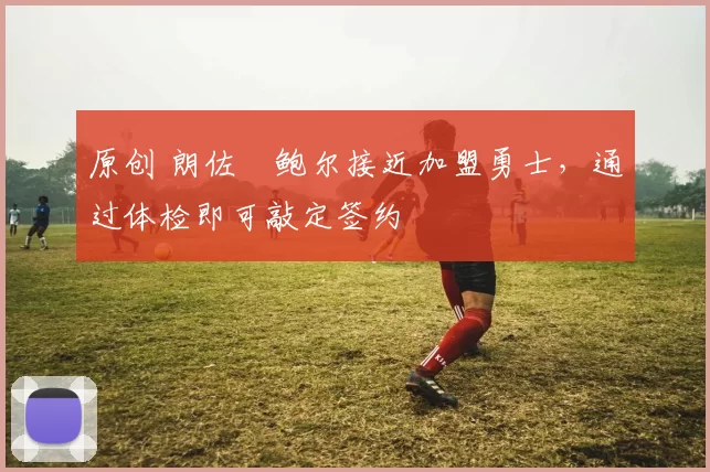 原创 朗佐・鲍尔接近加盟勇士，通过体检即可敲定签约