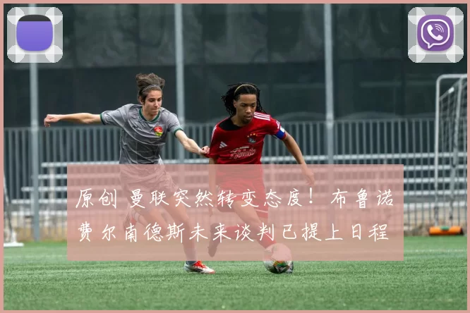 原创 曼联突然转变态度！布鲁诺・费尔南德斯未来谈判已提上日程