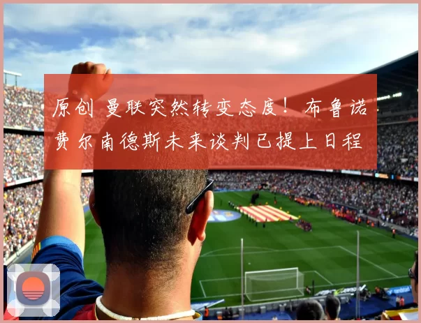 原创 曼联突然转变态度！布鲁诺・费尔南德斯未来谈判已提上日程