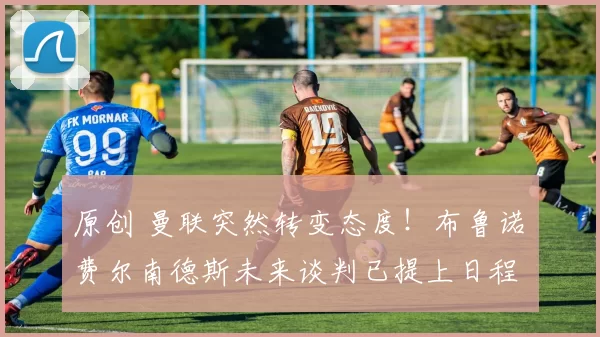 原创 曼联突然转变态度！布鲁诺・费尔南德斯未来谈判已提上日程