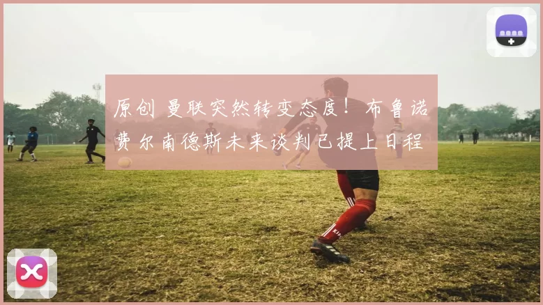 原创 曼联突然转变态度！布鲁诺・费尔南德斯未来谈判已提上日程