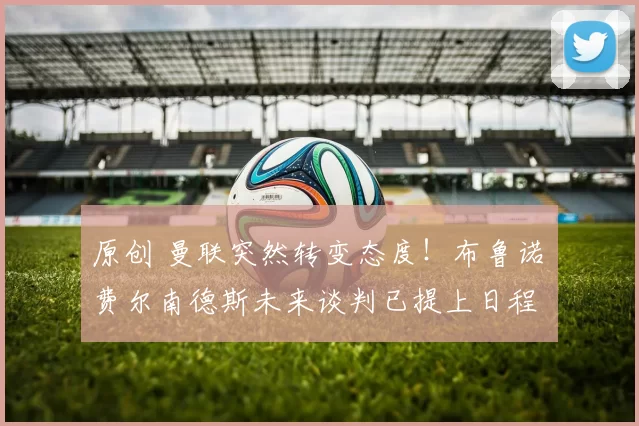 原创 曼联突然转变态度！布鲁诺・费尔南德斯未来谈判已提上日程