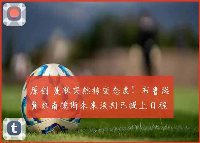 原创 曼联突然转变态度!布鲁诺・费尔南德斯未来谈判已提上日程