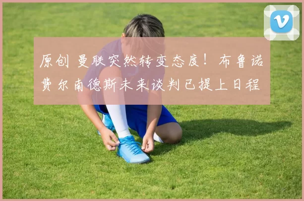 原创 曼联突然转变态度！布鲁诺・费尔南德斯未来谈判已提上日程