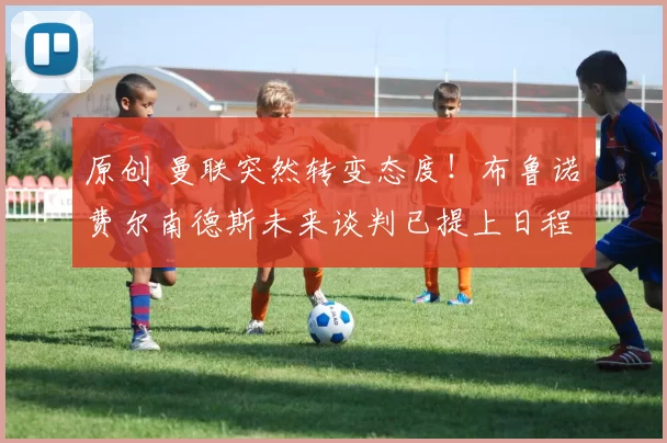 原创 曼联突然转变态度！布鲁诺・费尔南德斯未来谈判已提上日程